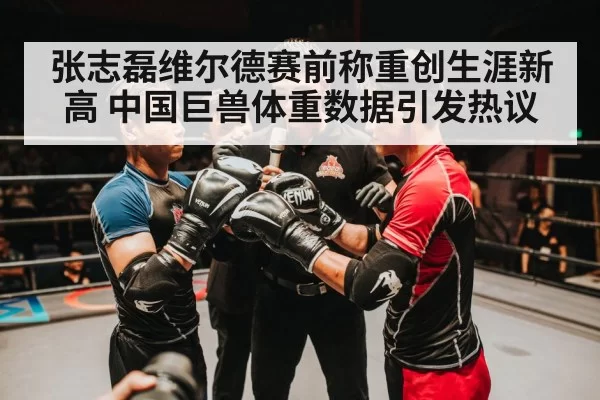 张志磊维尔德赛前称重创生涯新高 中国巨兽体重数据引发热议