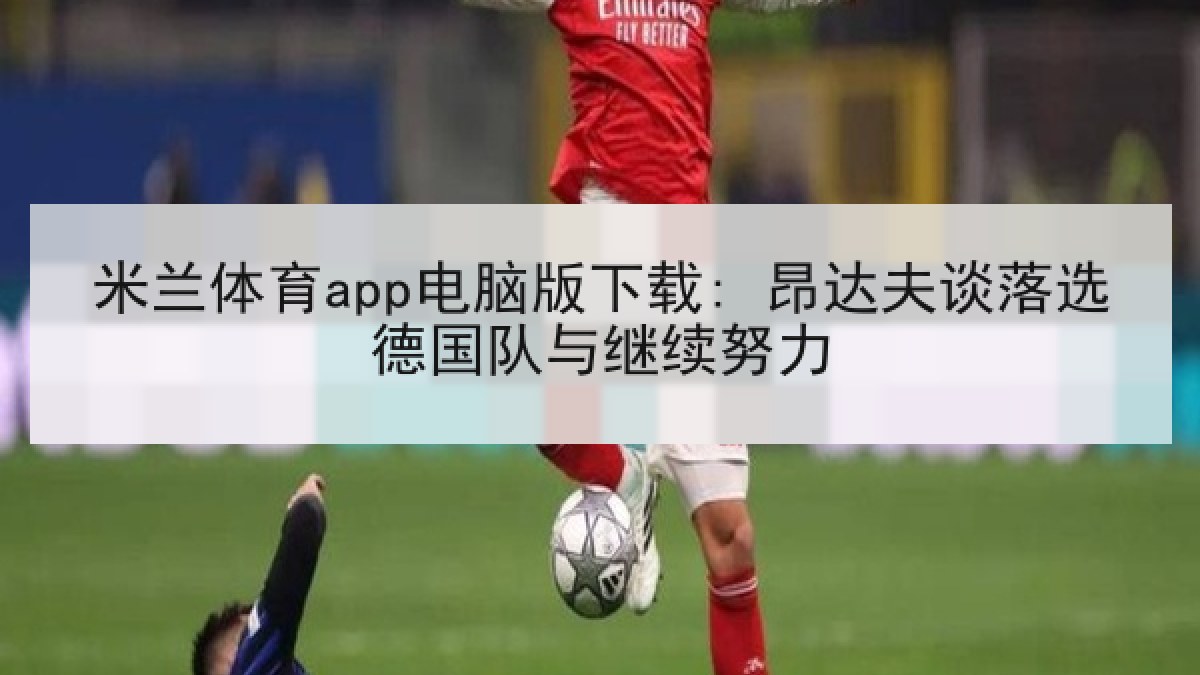 米兰体育app电脑版下载: 昂达夫谈落选德国队与继续努力 米兰体育app电脑版下载: 昂达夫谈落选德国队与继续努力
